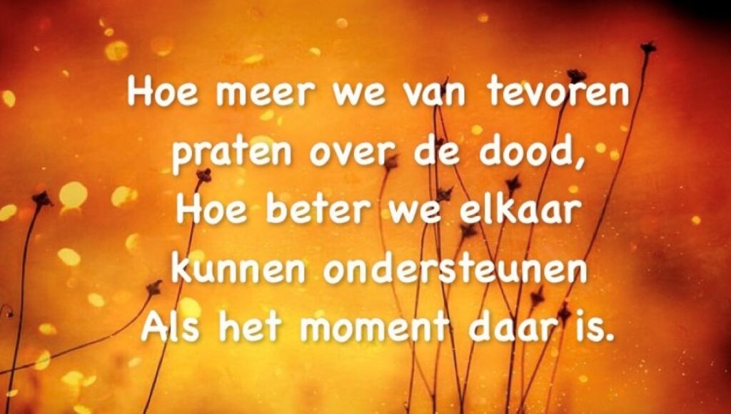 Veel mensen zijn niet eens zo zeer bang voor de dood maar vooral voor de weg daarnaartoe. Niet kunnen praten hierover geeft vaak het gevoel van eenzaamheid. Ouders willen regelmatig hun kinderen niet mee belasten en de kinderen vinden het moeilijk erover te beginnen. - Quote Hoe meer we van tevoren praten over de dood hoe meer we elkaar kunnen ondersteunen- laatste levensface blog Petra Scholte