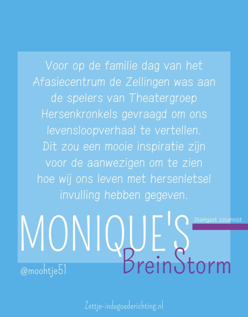 Voor op de familie dag van het Afasiecentrum de Zellingen was aan de spelers van Theatergroep Hersenkronkels gevraagd om ons levensloopverhaal te vertellen. Dit zou een mooie inspiratie zijn voor de aanwezigen om te zien hoe wij ons leven met hersenletsel invulling hebben gegeven.