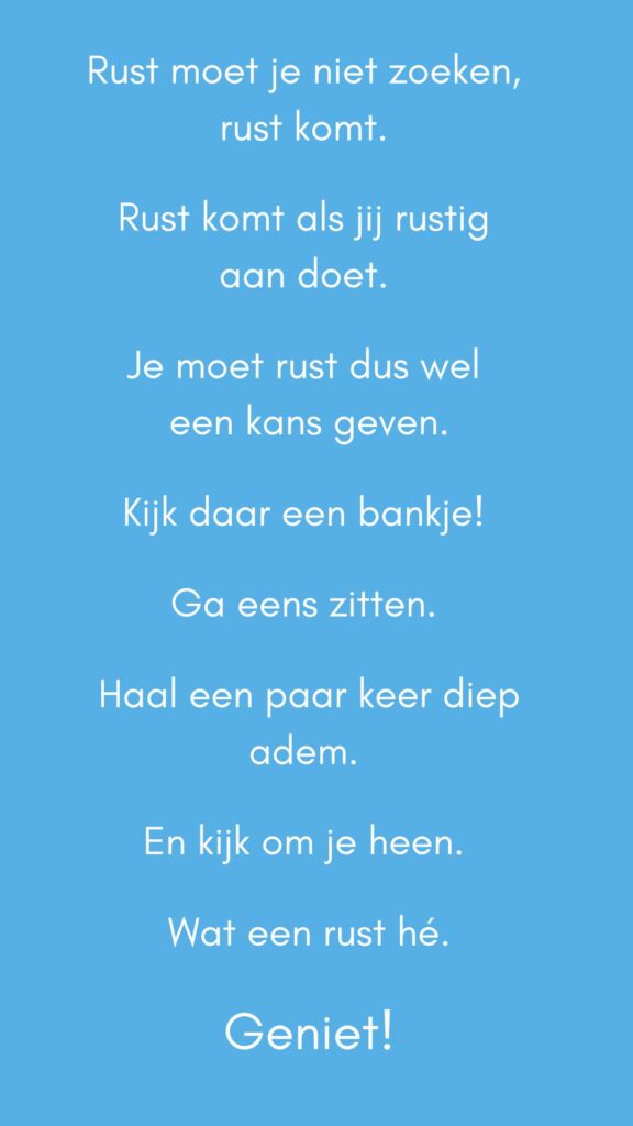 Quote - Rust moet je niet zoeken, rust komt. Rust komt als jij rustig aan doet. Je moet rust dus wel een kans geven. Kijk daar een bankje! Ga eens zitten. Haal een paar keer diep adem. En kijk om je heen. Wat een rust hé. Geniet!